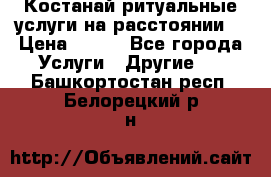 Костанай-ритуальные услуги на расстоянии. › Цена ­ 100 - Все города Услуги » Другие   . Башкортостан респ.,Белорецкий р-н